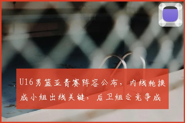 U16男篮亚青赛阵容公布，内线轮换成小组出线关键，后卫组合竞争成看点