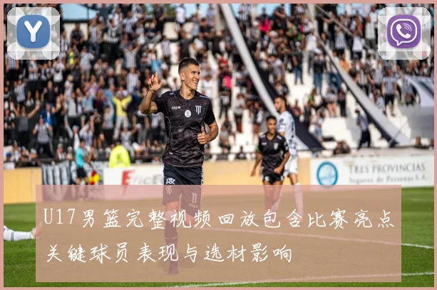 U17男篮完整视频回放包含比赛亮点关键球员表现与选材影响