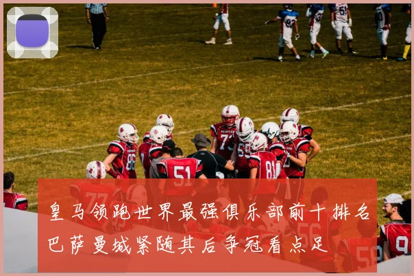 皇马领跑世界最强俱乐部前十排名巴萨曼城紧随其后争冠看点足