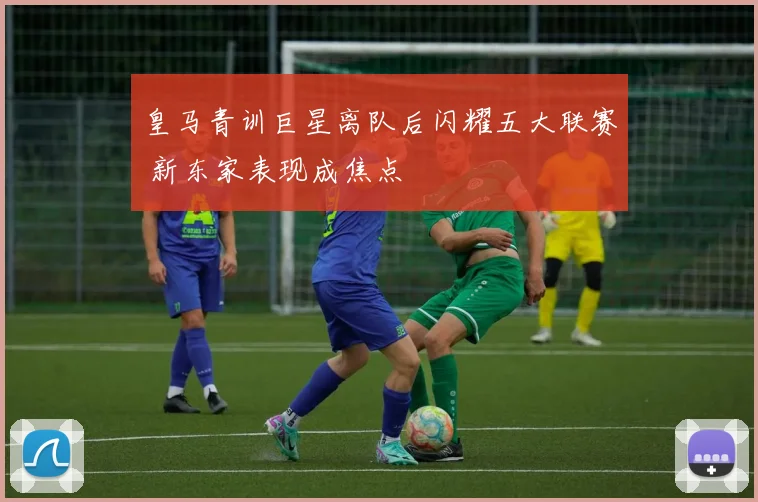 皇马青训巨星离队后闪耀五大联赛 新东家表现成焦点