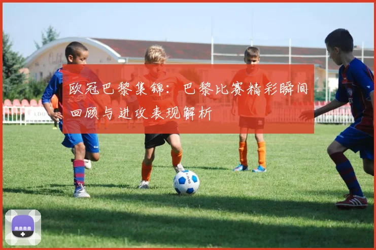 欧冠巴黎集锦：巴黎比赛精彩瞬间回顾与进攻表现解析