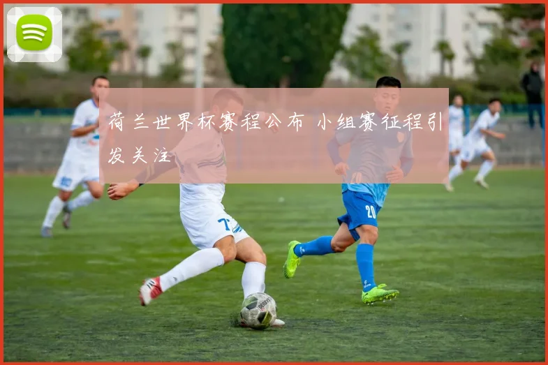 荷兰世界杯赛程公布 小组赛征程引发关注