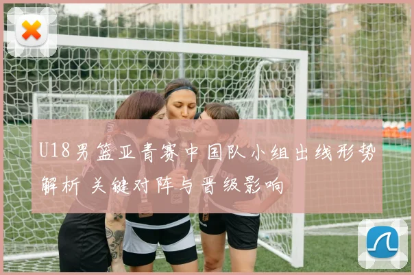 U18男篮亚青赛中国队小组出线形势解析 关键对阵与晋级影响