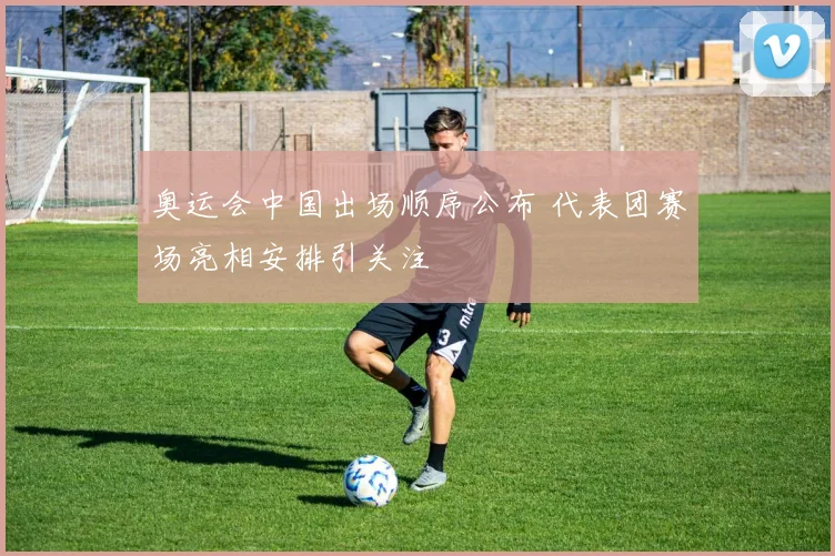 奥运会中国出场顺序公布 代表团赛场亮相安排引关注