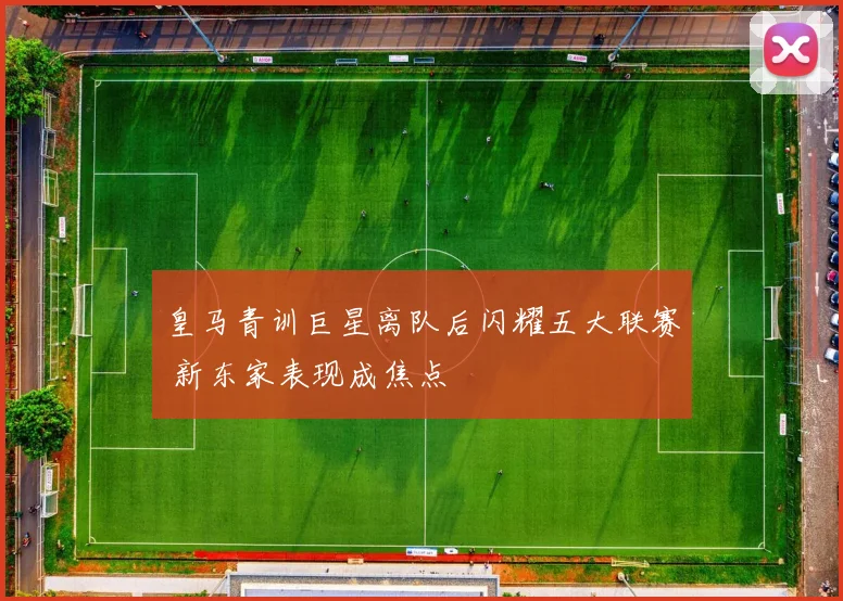 皇马青训巨星离队后闪耀五大联赛 新东家表现成焦点