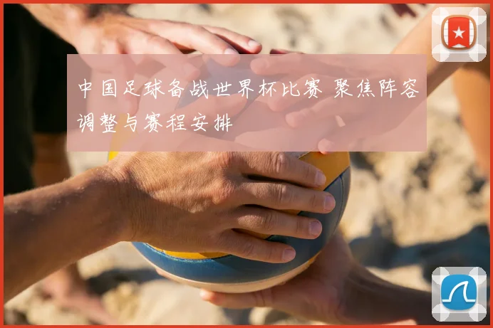中国足球备战世界杯比赛 聚焦阵容调整与赛程安排