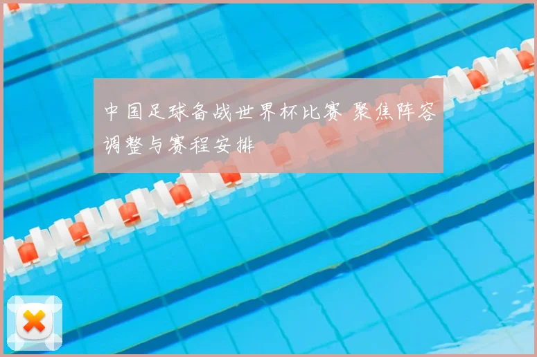 中国足球备战世界杯比赛 聚焦阵容调整与赛程安排
