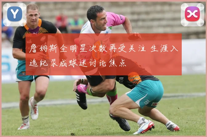 詹姆斯全明星次数再受关注 生涯入选纪录成球迷讨论焦点