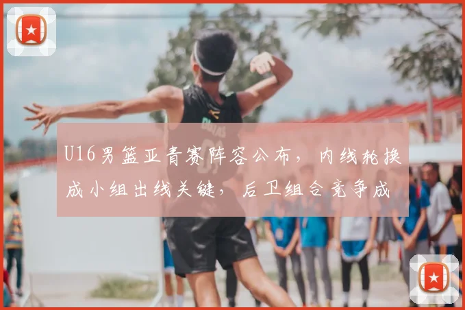 U16男篮亚青赛阵容公布，内线轮换成小组出线关键，后卫组合竞争成看点