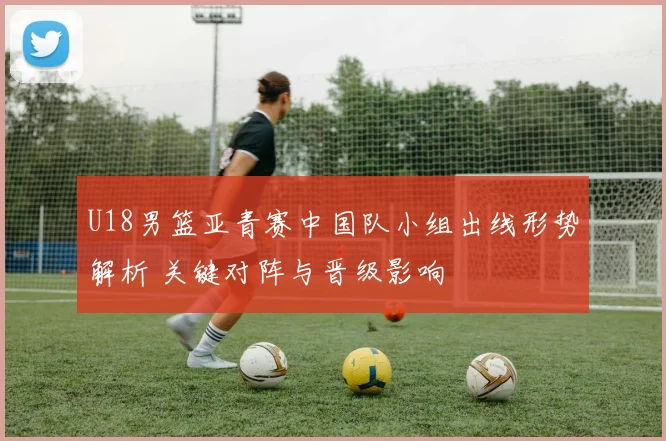 U18男篮亚青赛中国队小组出线形势解析 关键对阵与晋级影响