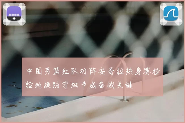 中国男篮红队对阵安哥拉热身赛检验轮换防守细节成备战关键