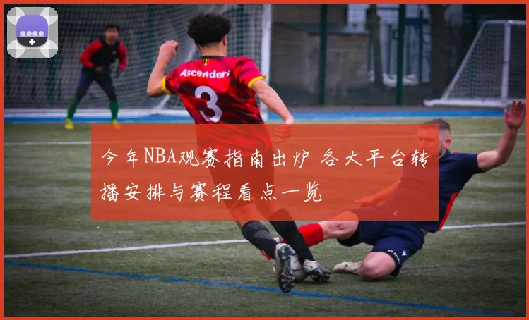 今年NBA观赛指南出炉 各大平台转播安排与赛程看点一览