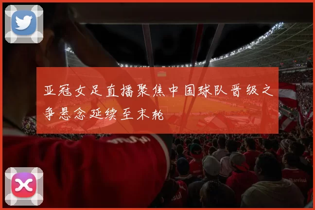 亚冠女足直播聚焦中国球队晋级之争悬念延续至末轮