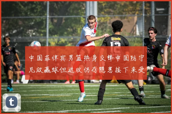 中国菲律宾男篮热身交锋中国防守见效赢球但进攻仍存隐患接下来受考验