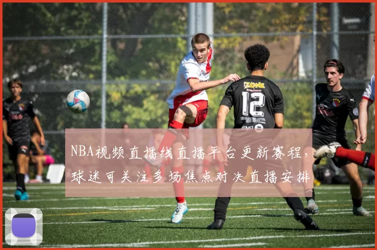 NBA视频直播线直播平台更新赛程，球迷可关注多场焦点对决直播安排