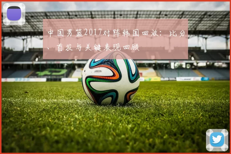 中国男篮2017对阵韩国回放：比分、首发与关键表现回顾