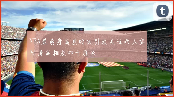 NBA最萌身高差对决引发关注两人实际身高相差四十厘米