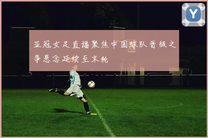 亚冠女足直播聚焦中国球队晋级之争悬念延续至末轮