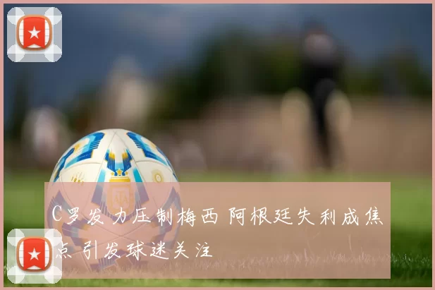 C罗发力压制梅西 阿根廷失利成焦点 引发球迷关注