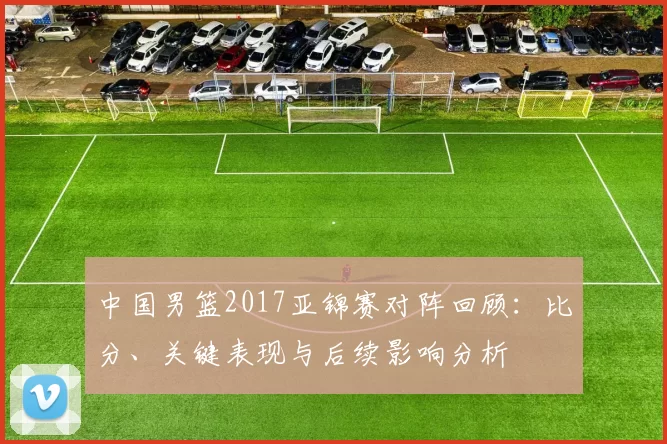 中国男篮2017亚锦赛对阵回顾：比分、关键表现与后续影响分析