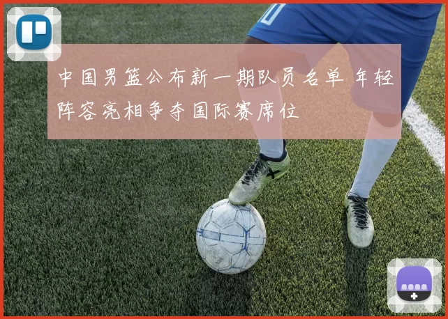 中国男篮公布新一期队员名单 年轻阵容亮相争夺国际赛席位