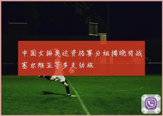 中国女排奥运资格赛分组揭晓将战塞尔维亚等多支劲旅