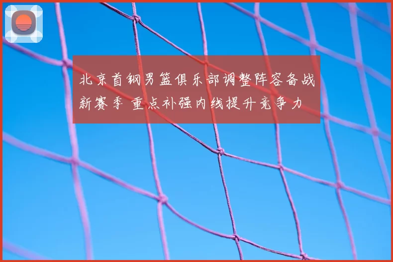 北京首钢男篮俱乐部调整阵容备战新赛季 重点补强内线提升竞争力
