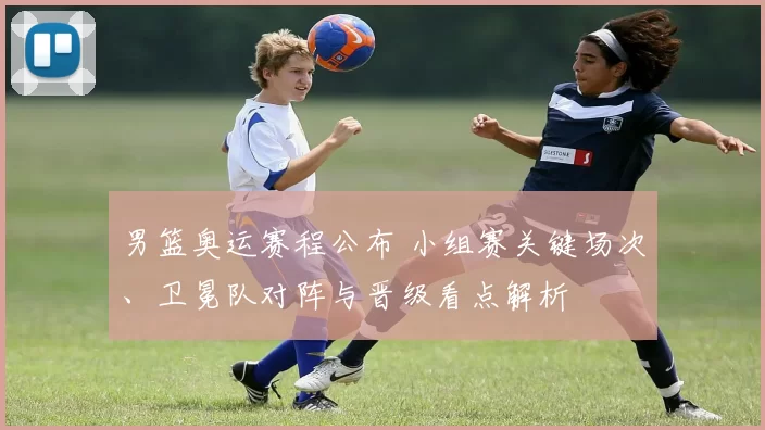 男篮奥运赛程公布 小组赛关键场次、卫冕队对阵与晋级看点解析