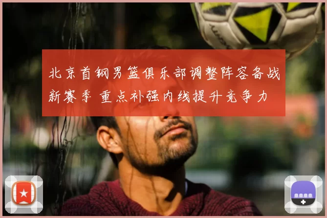 北京首钢男篮俱乐部调整阵容备战新赛季 重点补强内线提升竞争力
