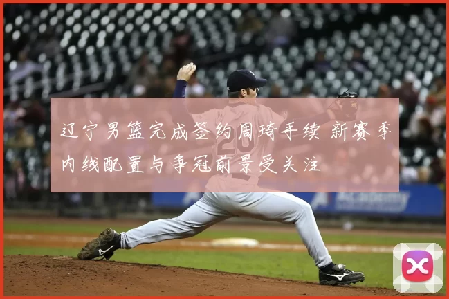 辽宁男篮完成签约周琦手续 新赛季内线配置与争冠前景受关注