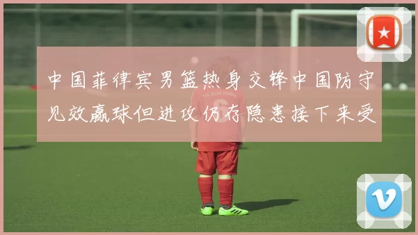 中国菲律宾男篮热身交锋中国防守见效赢球但进攻仍存隐患接下来受考验