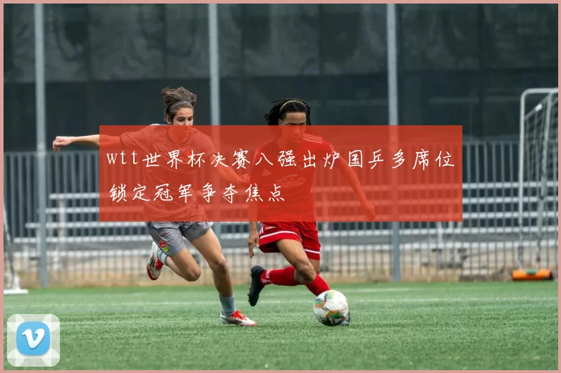 wtt世界杯决赛八强出炉国乒多席位锁定冠军争夺焦点