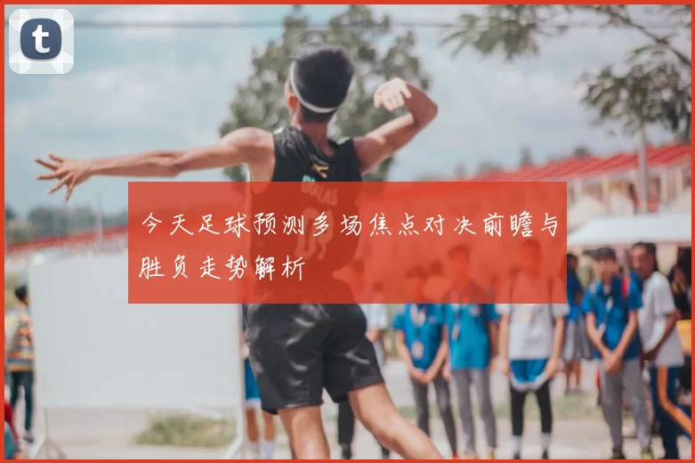 今天足球预测多场焦点对决前瞻与胜负走势解析