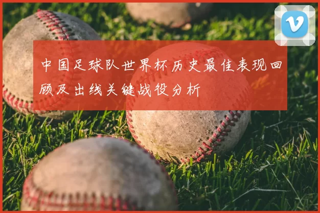 中国足球队世界杯历史最佳表现回顾及出线关键战役分析
