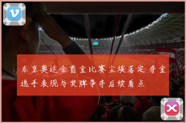 东京奥运会首金比赛尘埃落定 夺金选手表现与奖牌争夺后续看点