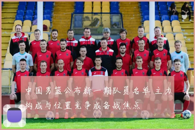 中国男篮公布新一期队员名单 主力构成与位置竞争成备战焦点