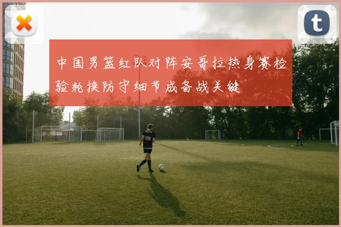 中国男篮红队对阵安哥拉热身赛检验轮换防守细节成备战关键