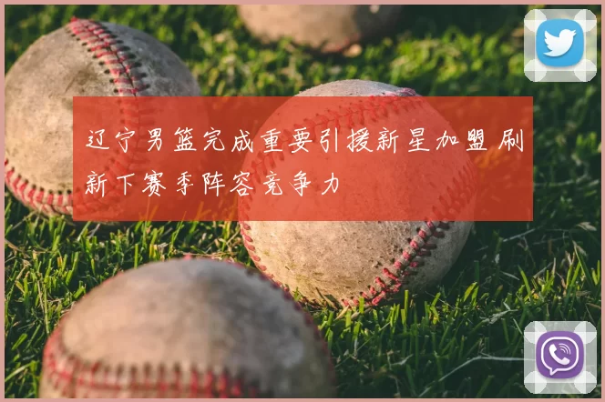 辽宁男篮完成重要引援新星加盟 刷新下赛季阵容竞争力