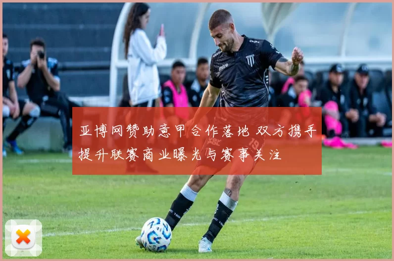 亚博网赞助意甲合作落地 双方携手提升联赛商业曝光与赛事关注