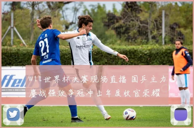 wtt世界杯决赛现场直播 国乒主力鏖战强敌争冠冲击年度收官荣耀