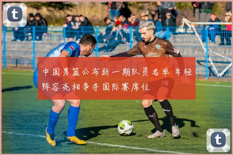 中国男篮公布新一期队员名单 年轻阵容亮相争夺国际赛席位