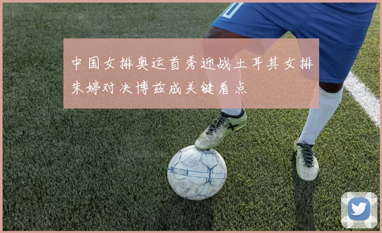 中国女排奥运首秀迎战土耳其女排朱婷对决博兹成关键看点