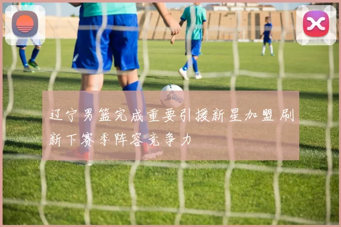 辽宁男篮完成重要引援新星加盟 刷新下赛季阵容竞争力