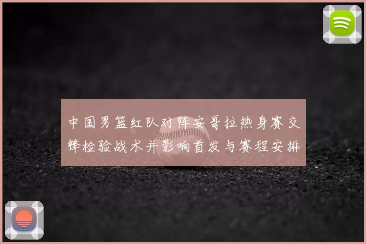 中国男篮红队对阵安哥拉热身赛交锋检验战术并影响首发与赛程安排